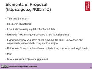36
mahendra.mahey@bl.uk & labs@bl.uk
Elements of Proposal
(https://goo.gl/K85hTQ)
• Title and Summary
• Research Question(s)
• How it showcasing digital collections / data
• Methods (text mining, visualisations, statistical analysis)
• Evidence of how you have or will develop the skills, knowledge and
expertise to successfully carry out the project
• Evidence of idea is achievable on a technical, curatorial and legal basis
• Plan
• Risk assessment* (new suggestion)
 
