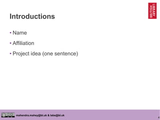 4
mahendra.mahey@bl.uk & labs@bl.uk
Introductions
• Name
• Affiliation
• Project idea (one sentence)
 