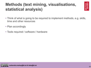 40
mahendra.mahey@bl.uk & labs@bl.uk
Methods (text mining, visualisations,
statistical analysis)
• Think of what is going to be required to implement methods, e.g. skills,
time and other resources
• Plan accordingly
• Tools required / software / hardware
 