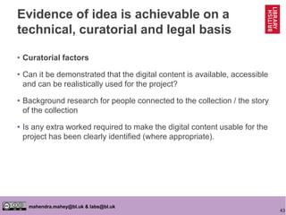 43
mahendra.mahey@bl.uk & labs@bl.uk
Evidence of idea is achievable on a
technical, curatorial and legal basis
• Curatorial factors
• Can it be demonstrated that the digital content is available, accessible
and can be realistically used for the project?
• Background research for people connected to the collection / the story
of the collection
• Is any extra worked required to make the digital content usable for the
project has been clearly identified (where appropriate).
 