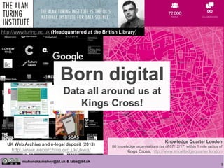 9
mahendra.mahey@bl.uk & labs@bl.uk
/
Knowledge Quarter London
80 knowledge organisations (as of 07/12/17) within 1 mile radius of
Kings Cross, http://www.knowledgequarter.london
http://www.turing.ac.uk (Headquartered at the British Library)
UK Web Archive and e-legal deposit (2013)
http://www.webarchive.org.uk/ukwa/
Born digital
Data all around us at
Kings Cross!
Born digital
Data all around us at
Kings Cross!
Born digital
Data all around us at
Kings Cross!
 