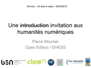 Rennes – JE data & capta – 02/04/2013




Une introduction invitation aux
   humanités numériques
          Pierre Mounier
       Open Edition / EHESS
 