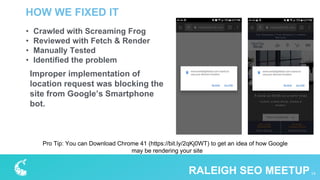 HOW WE FIXED IT
14RALEIGH SEO MEETUP
• Crawled with Screaming Frog
• Reviewed with Fetch & Render
• Manually Tested
• Identified the problem
Improper implementation of
location request was blocking the
site from Google’s Smartphone
bot.
Pro Tip: You can Download Chrome 41 (https://bit.ly/2qKj0WT) to get an idea of how Google
may be rendering your site
 