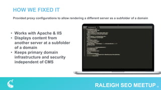 Provided proxy configurations to allow rendering a different server as a subfolder of a domain
HOW WE FIXED IT
16RALEIGH SEO MEETUP
• Works with Apache & IIS
• Displays content from
another server at a subfolder
of a domain
• Keeps primary domain
infrastructure and security
independent of CMS
 