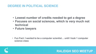 DEGREE IN POLITICAL SCIENCE
7RALEIGH SEO MEETUP
• Lowest number of credits needed to get a degree
• Focuses on social sciences, which is very much not
technical
• Future lawyers
• Fun Fact: I wanted to be a computer scientist… until I took 1 computer
science class
 