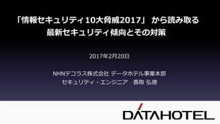 2017年2月20日
NHNテコラス株式会社 データホテル事業本部
セキュリティ・エンジニア 香取 弘徳
「情報セキュリティ10大脅威2017」 から読み取る
最新セキュリティ傾向とその対策
 