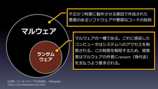 ランサム
ウェア
マルウェア
不正かつ有害に動作させる意図で作成された
悪意のあるソフトウェアや悪質なコードの総称
マルウェアの一種である。これに感染した
コンピュータはシステムへのアクセスを制
限される。この制限を解除するため、被害
者はマルウェアの作者にransom（身代金）
を支払うよう要求される。
【出典】ウィキペディア日本語版 - Wikipedia
https://ja.wikipedia.org/wiki/
 