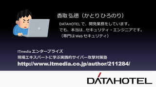 http://www.itmedia.co.jp/author/211284/
ITmedia エンタープライズ
現場エキスパートに学ぶ実践的サイバー攻撃対策塾
DATAHOTEL で、開発業務をしています。
でも、本当は…セキュリティ・エンジニアです。
（専門はWeb セキュリティ）
香取 弘徳（かとり ひろのり）
 