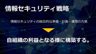 情報セキュリティ戦略
情報セキュリティの総合的な準備・計画・運用の方策
自組織の利益となる様に構築する。
 