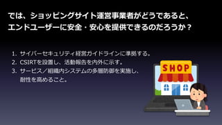 では、ショッピングサイト運営事業者がどうであると、
エンドユーザーに安全・安心を提供できるのだろうか？
1. サイバーセキュリティ経営ガイドラインに準拠する。
2. CSIRTを設置し、活動報告を内外に示す。
3. サービス／組織内システムの多層防御を実施し、
耐性を高めること。
 