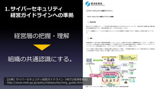1.サイバーセキュリティ
経営ガイドラインへの準拠
組織の共通認識にする。
経営層の把握・理解
【出典】サイバーセキュリティ経営ガイドライン（METI/経済産業省）
http://www.meti.go.jp/policy/netsecurity/mng_guide.html
 