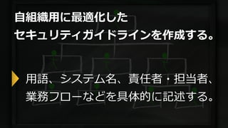 自組織用に最適化した
セキュリティガイドラインを作成する。
用語、システム名、責任者・担当者、
業務フローなどを具体的に記述する。
 