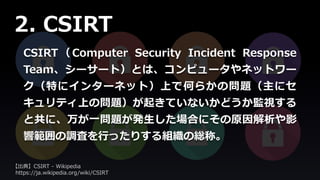 CSIRT （ Computer Security Incident Response
Team、シーサート）とは、コンピュータやネットワー
ク（特にインターネット）上で何らかの問題（主にセ
キュリティ上の問題）が起きていないかどうか監視する
と共に、万が一問題が発生した場合にその原因解析や影
響範囲の調査を行ったりする組織の総称。
2. CSIRT
【出典】CSIRT - Wikipedia
https://ja.wikipedia.org/wiki/CSIRT
 