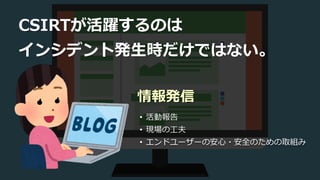CSIRTが活躍するのは
インシデント発生時だけではない。
• 活動報告
• 現場の工夫
• エンドユーザーの安心・安全のための取組み
情報発信
 