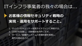 ITインフラ事業者の我々の場合は...
1. サイバーセキュリティ経営ガイドラインに準拠する。
2. CSIRTを設置し、活動報告を内外に示す。
3. サービス／組織内システムの多層防御を実施し、
耐性を高めること。
お客様の情報セキュリティ戦略の
実現・運用をサポートすること。
 