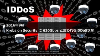 IDDoS
2016年9月
Krebs on Security に 620Gbps と言われる DDoS攻撃
【出典】KrebsOnSecurity Hit With Record DDoS – Krebs on Security
https://krebsonsecurity.com/2016/09/krebsonsecurity-hit-with-record-ddos/
 