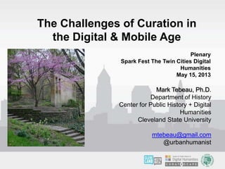 Mark Tebeau, Ph.D.
Department of History
Center for Public History + Digital
Humanities
Cleveland State University
mtebeau@gmail.com
@urbanhumanist
The Challenges of Curation in
the Digital & Mobile Age
Plenary
Spark Fest The Twin Cities Digital
Humanities
May 15, 2013
 