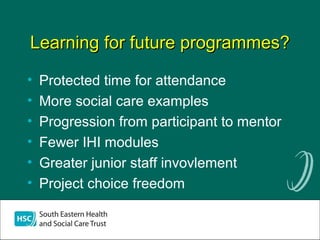 Learning for future programmes?Learning for future programmes?
• Protected time for attendance
• More social care examples
• Progression from participant to mentor
• Fewer IHI modules
• Greater junior staff invovlement
• Project choice freedom
 