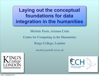 Laying out the conceptual
                                foundations for data
                            integration in the humanities
                                    Michele Pasin, Arianna Ciula
                               Centre for Computing in the Humanities
                                       Kings College, London

                                        michele.pasin@ kcl.ac.uk




Friday, 16 September 2011
 
