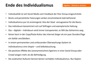 EdgeKon – Michael-A. KonitzerEnde des Individualismus
• Individualität ist seit Social Media vom Feedback der Peer Group eingeschränkt.
• Besitz und persönliche Fixierungen wirken einschränkend statt befreiend.
• Individualismus pur ist anstrengend. Also der Staat vorzugsweise für die Basics.
• Das Individuum konzentriert sich auf Stilfragen und exemplarische Haltung.
• Das – digitale – Individuum wird immer transparenter, es fällt das Geheimnis weg.
• Keiner kann in der Copy/Paste-Kultur des Internet länger als ein paar Stunden/Tage
ein Solitär sein/bleiben.
• In einem permanenten und umfassenden Überwachungs-System ist
Individualismus eine Utopie – und Selbsttäuschung.
• Die positiven Effekte des (anonymistischen) Agierens in einer Social Group oder
Crowd wiegen mehr als die Befriedigung.
• Die asiatischen Kulturen kennen keinen veritablen Individualismus. Nur Kopien.
 