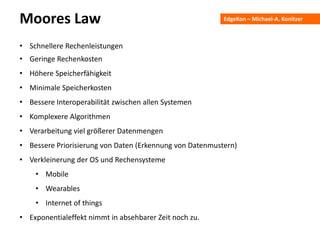 EdgeKon – Michael-A. KonitzerMoores Law
• Schnellere Rechenleistungen
• Geringe Rechenkosten
• Höhere Speicherfähigkeit
• Minimale Speicherkosten
• Bessere Interoperabilität zwischen allen Systemen
• Komplexere Algorithmen
• Verarbeitung viel größerer Datenmengen
• Bessere Priorisierung von Daten (Erkennung von Datenmustern)
• Verkleinerung der OS und Rechensysteme
• Mobile
• Wearables
• Internet of things
• Exponentialeffekt nimmt in absehbarer Zeit noch zu.
 