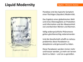 EdgeKon – Michael-A. KonitzerLiquid Modernity
Paradoxa sind das typische Symptom
einer flüchtigen (liquiden) Modernität.
Das Ergebnis einer globalisierten Welt
und eines Überangebots an Produkten
und Information und der Abwesenheit
von anerkannten Werten und Normen.
Völlig widersprüchliche Phänomene
gelten gleichberechtig nebeneinander.
Und die Gesellschaft schafft es nahezu
problemlos diese Paradoxien zu
akzeptieren und genussvoll zu leben.
Diese Paradoxien werden immer mehr
und krasser werden, je mehr wir lernen
damit zu leben – und sie zu genießen.
 