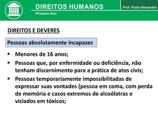 Pessoas absolutamente incapazes
 Menores de 16 anos;
 Pessoas que, por enfermidade ou deficiência, não
tenham discernimento para a prática de atos civis;
DIREITOS E DEVERES
 Pessoas temporariamente impossibilitadas de
expressar suas vontades (pessoa em coma, com perda
de memória e casos extremos de alcoólatras e
viciados em tóxicos;
 