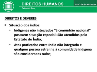  Situação dos índios:
• Indígenas não integrados “à comunhão nacional”
possuem situação especial: São atendidos pelo
Estatuto do Índio;
DIREITOS E DEVERES
• Atos praticados entre índio não integrado e
qualquer pessoa estranha à comunidade indígena
são considerados nulos;
 