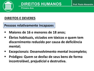 Pessoas relativamente incapazes
 Maiores de 16 e menores de 18 anos;
 Ébrios habituais, viciados em tóxicos e quem tem
discernimento reduzido por causa de deficiência
mental;
DIREITOS E DEVERES
 Excepcionais: Desenvolvimento mental incompleto;
 Pródigos: Quem se desfaz de seus bens de forma
incontrolável, prejudicial e destrutiva.
 
