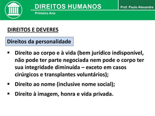 Direitos da personalidade
 Direito ao corpo e à vida (bem jurídico indisponível,
não pode ter parte negociada nem pode o corpo ter
sua integridade diminuída – exceto em casos
cirúrgicos e transplantes voluntários);
DIREITOS E DEVERES
 Direito ao nome (inclusive nome social);
 Direito à imagem, honra e vida privada.
 