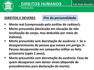 Fim da personalidade
 Morte real (comprovada pela análise do cadáver);
DIREITOS E DEVERES
 Morte presumida (declarada em situação de não
localização do corpo, mas deduzida por meio de
indícios);
 Morte presumida sem decretação de ausência: I- Se o
desaparecimento de pessoa que estava em perigo; II-
Pessoa desaparecida em campanha militar os feita
prisioneira (após 2 anos);
 Morte presumida com decretação de ausência: Caso de
quem desaparece sem deixar sinais (depende de
procedimentos para declaração da morte).
 