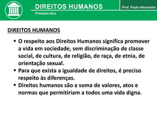 DIREITOS HUMANOS
 O respeito aos Direitos Humanos significa promover
a vida em sociedade, sem discriminação de classe
social, de cultura, de religião, de raça, de etnia, de
orientação sexual.
 Para que exista a igualdade de direitos, é preciso
respeito às diferenças.
 Direitos humanos são a soma de valores, atos e
normas que permitiriam a todos uma vida digna.
 