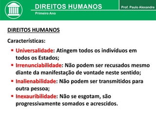DIREITOS HUMANOS
Características:
 Universalidade: Atingem todos os indivíduos em
todos os Estados;
 Irrenunciabilidade: Não podem ser recusados mesmo
diante da manifestação de vontade neste sentido;
 Inalienabilidade: Não podem ser transmitidos para
outra pessoa;
 Inexauribilidade: Não se esgotam, são
progressivamente somados e acrescidos.
 