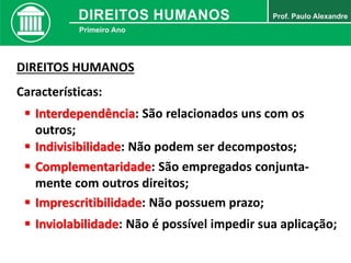 DIREITOS HUMANOS
Características:
 Interdependência: São relacionados uns com os
outros;
 Indivisibilidade: Não podem ser decompostos;
 Complementaridade: São empregados conjunta-
mente com outros direitos;
 Imprescritibilidade: Não possuem prazo;
 Inviolabilidade: Não é possível impedir sua aplicação;
 