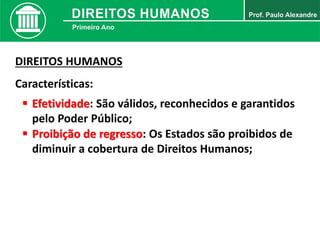 DIREITOS HUMANOS
Características:
 Efetividade: São válidos, reconhecidos e garantidos
pelo Poder Público;
 Proibição de regresso: Os Estados são proibidos de
diminuir a cobertura de Direitos Humanos;
 