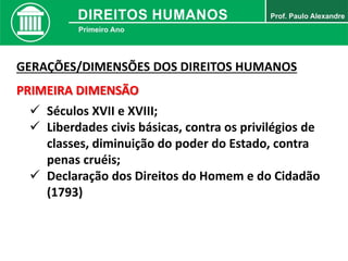 GERAÇÕES/DIMENSÕES DOS DIREITOS HUMANOS
PRIMEIRA DIMENSÃO
 Séculos XVII e XVIII;
 Liberdades civis básicas, contra os privilégios de
classes, diminuição do poder do Estado, contra
penas cruéis;
 Declaração dos Direitos do Homem e do Cidadão
(1793)
 