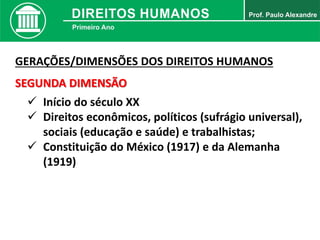 GERAÇÕES/DIMENSÕES DOS DIREITOS HUMANOS
SEGUNDA DIMENSÃO
 Início do século XX
 Direitos econômicos, políticos (sufrágio universal),
sociais (educação e saúde) e trabalhistas;
 Constituição do México (1917) e da Alemanha
(1919)
 