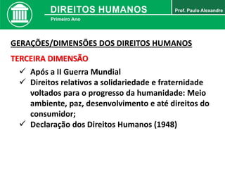 GERAÇÕES/DIMENSÕES DOS DIREITOS HUMANOS
TERCEIRA DIMENSÃO
 Após a II Guerra Mundial
 Direitos relativos a solidariedade e fraternidade
voltados para o progresso da humanidade: Meio
ambiente, paz, desenvolvimento e até direitos do
consumidor;
 Declaração dos Direitos Humanos (1948)
 