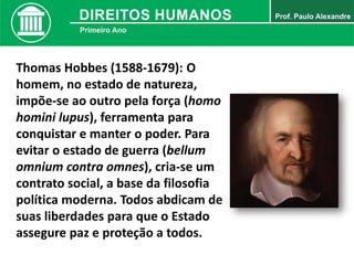 Thomas Hobbes (1588-1679): O
homem, no estado de natureza,
impõe-se ao outro pela força (homo
homini lupus), ferramenta para
conquistar e manter o poder. Para
evitar o estado de guerra (bellum
omnium contra omnes), cria-se um
contrato social, a base da filosofia
política moderna. Todos abdicam de
suas liberdades para que o Estado
assegure paz e proteção a todos.
 