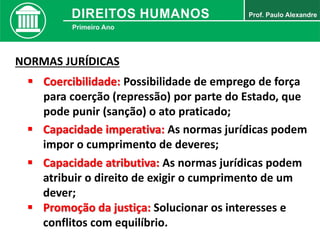 NORMAS JURÍDICAS
 Coercibilidade: Possibilidade de emprego de força
para coerção (repressão) por parte do Estado, que
pode punir (sanção) o ato praticado;
 Capacidade imperativa: As normas jurídicas podem
impor o cumprimento de deveres;
 Capacidade atributiva: As normas jurídicas podem
atribuir o direito de exigir o cumprimento de um
dever;
 Promoção da justiça: Solucionar os interesses e
conflitos com equilíbrio.
 