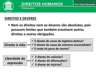 DIREITOS E DEVERES
 Nem os direitos nem os deveres são absolutos, pois
possuem limites que também envolvem outros
direitos e outras obrigações.
Direito à vida
 E diante de casos de legítima defesa?
 E diante de casos de extrema necessidade?
 E onde há pena de morte?
Liberdade de
expressão
 E diante de calúnias?
 E diante de difamações?
 E diante de injúrias?
 