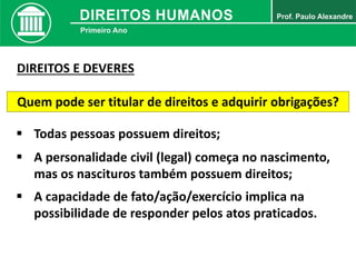 Quem pode ser titular de direitos e adquirir obrigações?
 Todas pessoas possuem direitos;
 A personalidade civil (legal) começa no nascimento,
mas os nascituros também possuem direitos;
 A capacidade de fato/ação/exercício implica na
possibilidade de responder pelos atos praticados.
DIREITOS E DEVERES
 