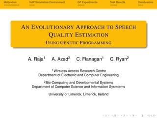 Motivation VoIP Simulation Environment GP Experiments Test Results Conclusions
AN EVOLUTIONARY APPROACH TO SPEECH
QUALITY ESTIMATION
USING GENETIC PROGRAMMING
A. Raja1 A. Azad2 C. Flanagan1 C. Ryan2
1Wireless Access Research Centre
Department of Electronic and Computer Engineering
2Bio-Computing and Developmental Systems
Department of Computer Science and Information Sysmtems
University of Limerick, Limerick, Ireland
 