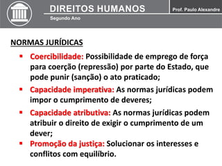 NORMAS JURÍDICAS
 Coercibilidade: Possibilidade de emprego de força
para coerção (repressão) por parte do Estado, que
pode punir (sanção) o ato praticado;
 Capacidade imperativa: As normas jurídicas podem
impor o cumprimento de deveres;
 Capacidade atributiva: As normas jurídicas podem
atribuir o direito de exigir o cumprimento de um
dever;
 Promoção da justiça: Solucionar os interesses e
conflitos com equilíbrio.
 