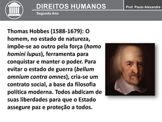 Thomas Hobbes (1588-1679): O
homem, no estado de natureza,
impõe-se ao outro pela força (homo
homini lupus), ferramenta para
conquistar e manter o poder. Para
evitar o estado de guerra (bellum
omnium contra omnes), cria-se um
contrato social, a base da filosofia
política moderna. Todos abdicam de
suas liberdades para que o Estado
assegure paz e proteção a todos.
 