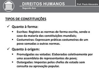 TIPOS DE CONSTITUIÇÕES
 Quanto à forma:
 Escritas: Registra as normas de forma escrita, sendo o
caso da maioria das constituições mundiais;
 Costumeiras: Expressam práticas costumeiras de um
povo somadas a outras normas.
 Quanto à origem:
 Promulgadas ou votadas: Elaboradas coletivamente por
uma assembleia de representantes do povo;
 Outorgadas: Impostas pelos chefes de estado sem
consulta ou aprovação popular.
 