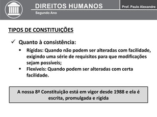 TIPOS DE CONSTITUIÇÕES
 Quanto à consistência:
 Rígidas: Quando não podem ser alteradas com facilidade,
exigindo uma série de requisitos para que modificações
sejam possíveis;
 Flexíveis: Quando podem ser alteradas com certa
facilidade.
A nossa 8ª Constituição está em vigor desde 1988 e ela é
escrita, promulgada e rígida
 