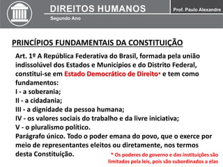 PRINCÍPIOS FUNDAMENTAIS DA CONSTITUIÇÃO
Art. 1º A República Federativa do Brasil, formada pela união
indissolúvel dos Estados e Municípios e do Distrito Federal,
constitui-se em Estado Democrático de Direito* e tem como
fundamentos:
I - a soberania;
II - a cidadania;
III - a dignidade da pessoa humana;
IV - os valores sociais do trabalho e da livre iniciativa;
V - o pluralismo político.
Parágrafo único. Todo o poder emana do povo, que o exerce por
meio de representantes eleitos ou diretamente, nos termos
desta Constituição. * Os poderes do governo e das instituições são
limitados pela leis, pois são subordinados a elas
 