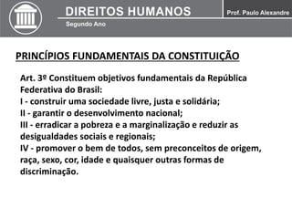 PRINCÍPIOS FUNDAMENTAIS DA CONSTITUIÇÃO
Art. 3º Constituem objetivos fundamentais da República
Federativa do Brasil:
I - construir uma sociedade livre, justa e solidária;
II - garantir o desenvolvimento nacional;
III - erradicar a pobreza e a marginalização e reduzir as
desigualdades sociais e regionais;
IV - promover o bem de todos, sem preconceitos de origem,
raça, sexo, cor, idade e quaisquer outras formas de
discriminação.
 