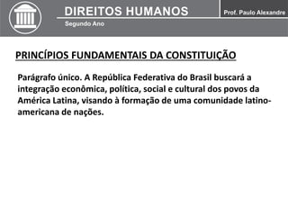 PRINCÍPIOS FUNDAMENTAIS DA CONSTITUIÇÃO
Parágrafo único. A República Federativa do Brasil buscará a
integração econômica, política, social e cultural dos povos da
América Latina, visando à formação de uma comunidade latino-
americana de nações.
 
